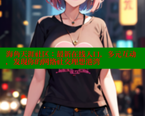 海角天涯社区：最新在线入口，多元互动，发现你的网络社交理想港湾