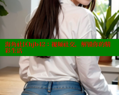 海角社区hjb42:视频社交,解锁你的精彩生活 海角社区hjb42:视频社交,解锁你的精彩生活