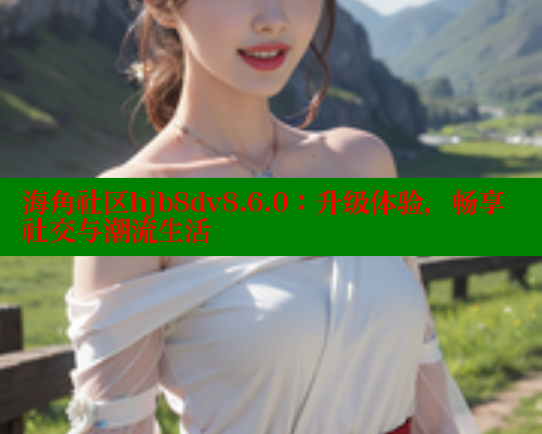 海角社区hjb8dv8.6.0：升级体验，畅享社交与潮流生活