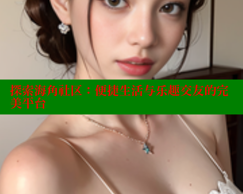 探索海角社区：便捷生活与乐趣交友的完美平台