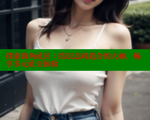 探索海角社区：结识志同道合的大神，畅享多元社交体验