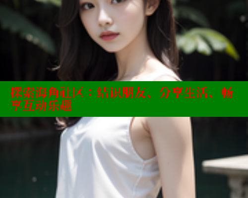 探索海角社区：结识朋友、分享生活、畅享互动乐趣
