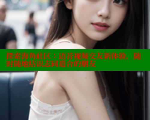 探索海角社区：语音视频交友新体验，随时随地结识志同道合的朋友