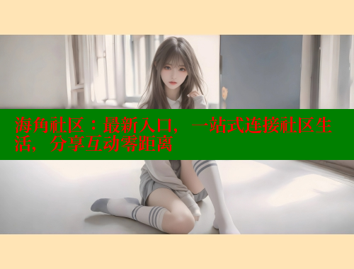 海角社区：最新入口，一站式连接社区生活，分享互动零距离