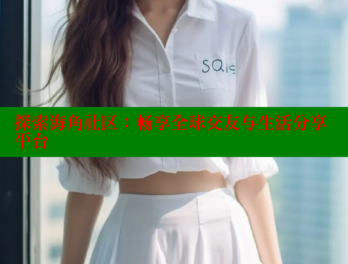 探索海角社区：畅享全球交友与生活分享平台
