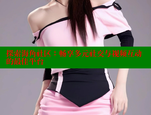 探索海角社区：畅享多元社交与视频互动的最佳平台