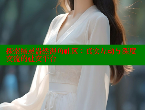 探索绿意盎然海角社区：真实互动与深度交流的社交平台