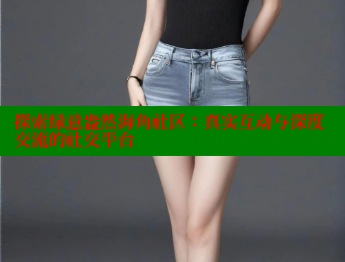 探索绿意盎然海角社区：真实互动与深度交流的社交平台