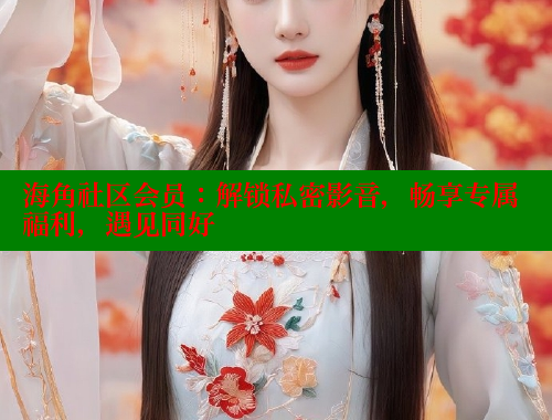 海角社区会员：解锁私密影音，畅享专属福利，遇见同好