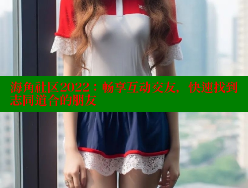 海角社区2022：畅享互动交友，快速找到志同道合的朋友