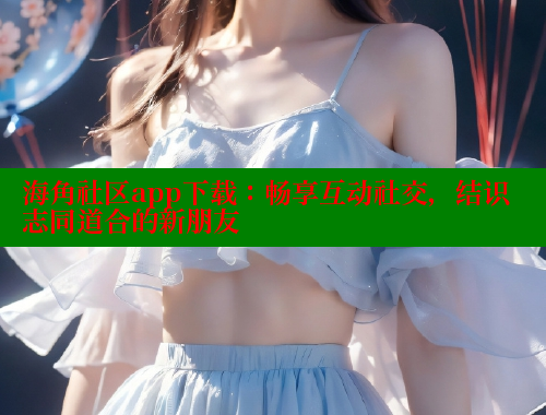 海角社区app下载：畅享互动社交，结识志同道合的新朋友