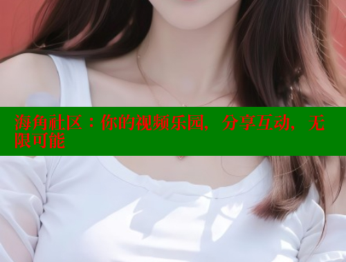 海角社区：你的视频乐园，分享互动，无限可能