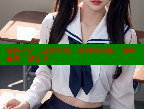 海角社区：绿意寿宴，妈妈乐开颜，家庭温情一键分享