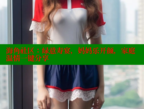海角社区：绿意寿宴，妈妈乐开颜，家庭温情一键分享