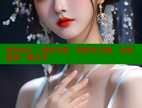 海角社区：绿意寿宴，妈妈乐开颜，家庭温情一键分享