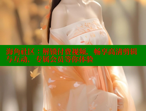 海角社区：解锁付费视频，畅享高清剪辑与互动，专属会员等你体验
