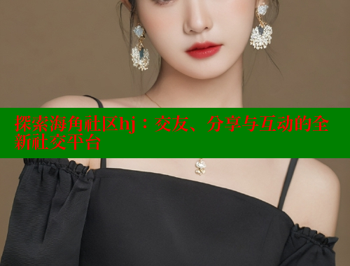 探索海角社区hj：交友、分享与互动的全新社交平台