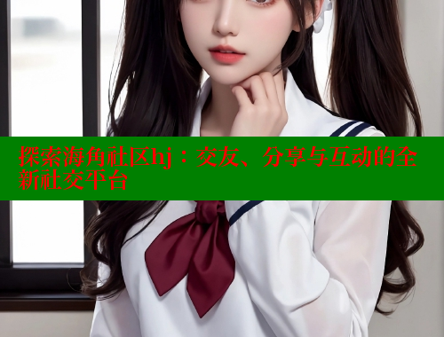 探索海角社区hj：交友、分享与互动的全新社交平台