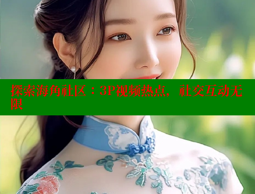 探索海角社区：3P视频热点，社交互动无限
