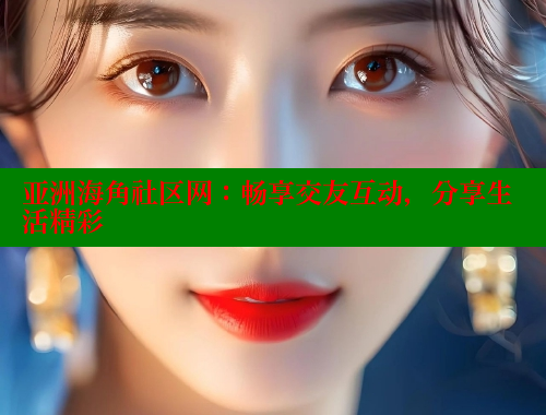 亚洲海角社区网：畅享交友互动，分享生活精彩