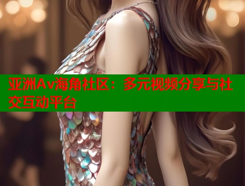 亚洲Av海角社区：多元视频分享与社交互动平台