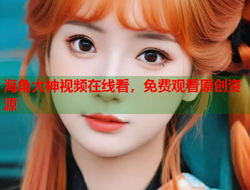 海角大神视频在线看，免费观看原创资源