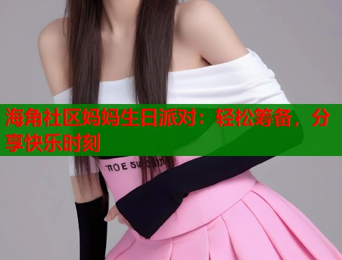 海角社区妈妈生日派对：轻松筹备，分享快乐时刻