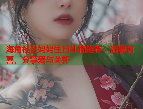 海角社区妈妈生日礼物推荐：温馨惊喜，分享爱与关怀