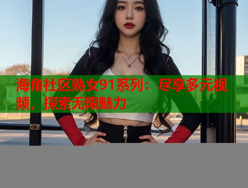 海角社区熟女91系列：尽享多元视频，探索无限魅力