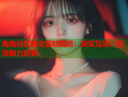 海角社区熟女露脸高清：真实互动，尽享魅力时刻