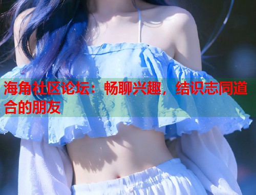 海角社区论坛：畅聊兴趣，结识志同道合的朋友