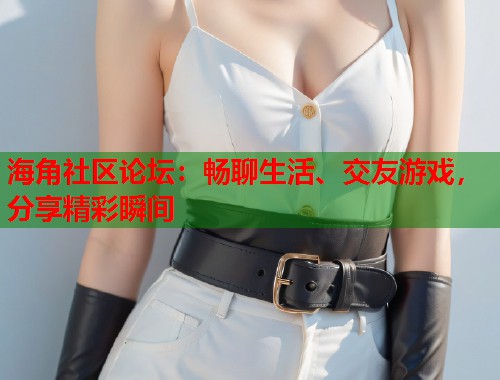 海角社区论坛：畅聊生活、交友游戏，分享精彩瞬间