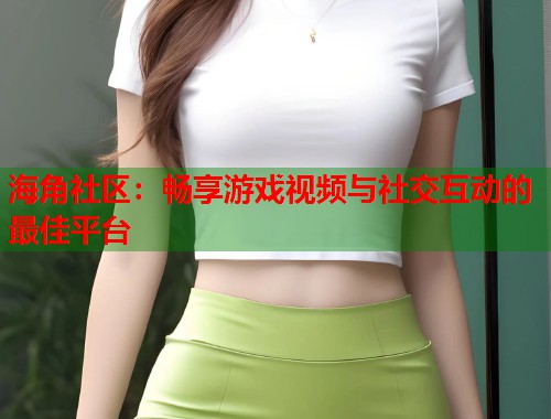 海角社区：畅享游戏视频与社交互动的最佳平台
