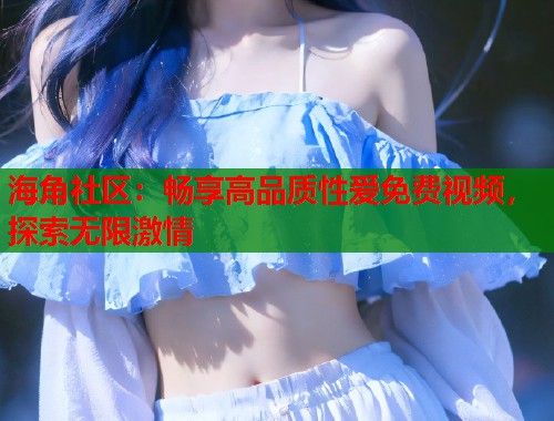 海角社区：畅享高品质性爱免费视频，探索无限激情