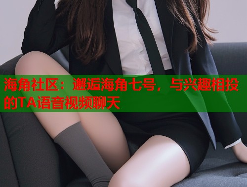 海角社区：邂逅海角七号，与兴趣相投的TA语音视频聊天