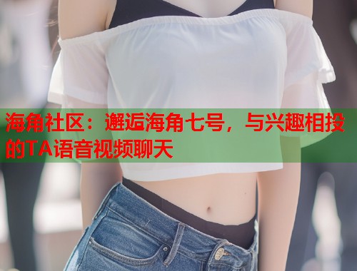 海角社区：邂逅海角七号，与兴趣相投的TA语音视频聊天