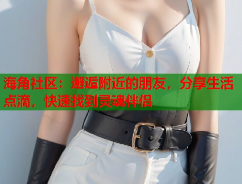 海角社区：邂逅附近的朋友，分享生活点滴，快速找到灵魂伴侣