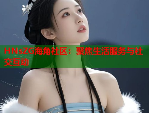 HNsZG海角社区：聚焦生活服务与社交互动