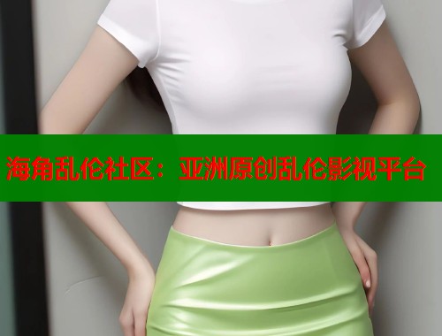 海角乱伦社区：亚洲原创乱伦影视平台