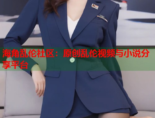 海角乱伦社区：原创乱伦视频与小说分享平台