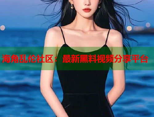 海角乱伦社区：最新黑料视频分享平台