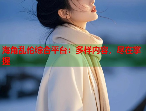 海角乱伦综合平台：多样内容，尽在掌握