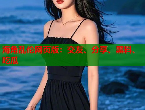 海角乱伦网页版：交友、分享、黑料、吃瓜