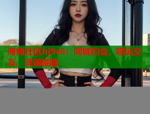 海角社区hj9e6：同城约会、陪玩交友、灵魂碰撞