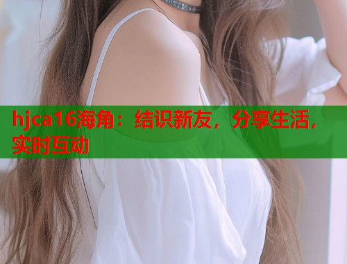 hjca16海角:结识新友,分享生活,实时互动 hjca16海角:结识新友,分享生活,实时互动