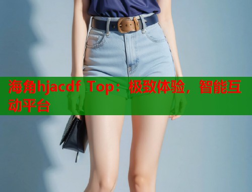 海角hjacdf Top：极致体验，智能互动平台