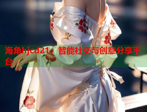 海角hjcd21：智能社交与创意分享平台