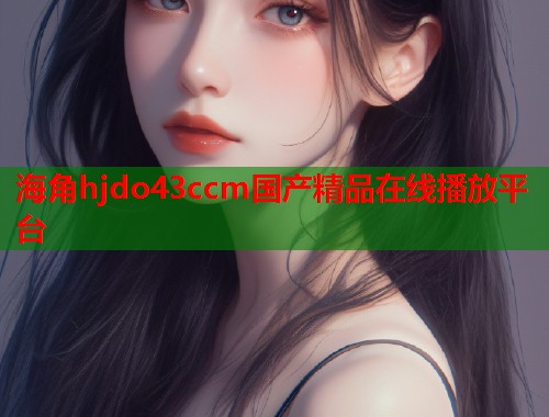 海角hjdo43ccm国产精品在线播放平台