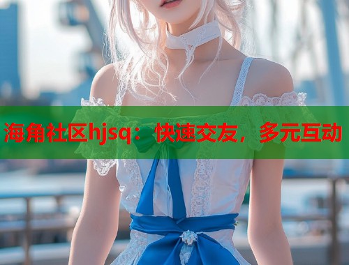 海角社区hjsq：快速交友，多元互动