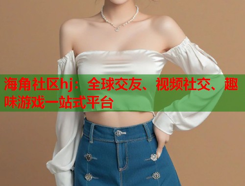 海角社区hj：全球交友、视频社交、趣味游戏一站式平台